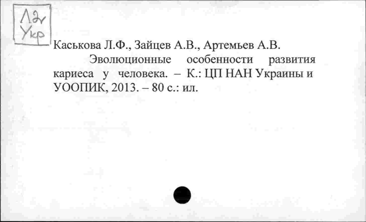 ﻿ЛЭ/
Каськова Л.Ф., Зайцев А.В., Артемьев А.В.
Эволюционные особенности развития кариеса у человека. - К.: ЦП НАН Украины и УООПИК, 2013.-80 с.: ил.